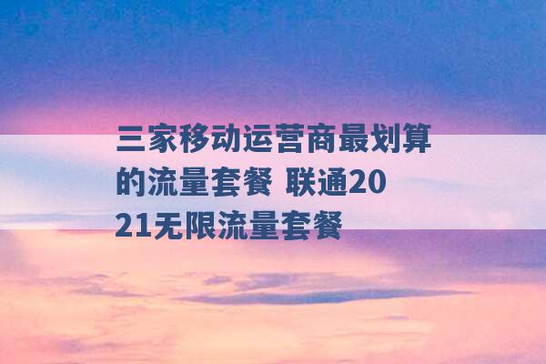 三家移动运营商最划算的流量套餐 联通2021无限流量套餐 -第1张图片-电信联通移动号卡网