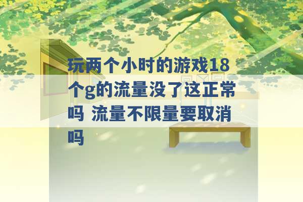 玩两个小时的游戏18个g的流量没了这正常吗 流量不限量要取消吗 -第1张图片-电信联通移动号卡网