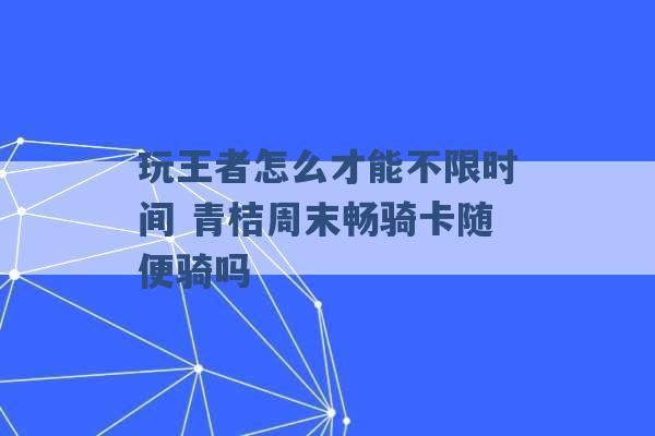 玩王者怎么才能不限时间 青桔周末畅骑卡随便骑吗 -第1张图片-电信联通移动号卡网