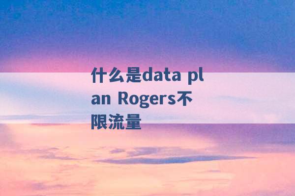 什么是data plan Rogers不限流量 -第1张图片-电信联通移动号卡网