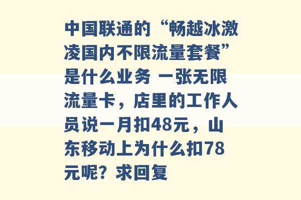 中国联通的“畅越冰激凌国内不限流量套餐”是什么业务 一张无限流量卡，店里的工作人员说一月扣48元，山东移动上为什么扣78元呢？求回复 -第1张图片-电信联通移动号卡网