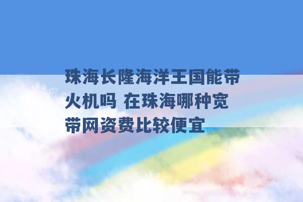 珠海长隆海洋王国能带火机吗 在珠海哪种宽带网资费比较便宜 -第1张图片-电信联通移动号卡网