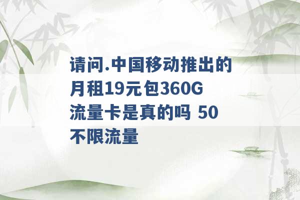 请问.中国移动推出的月租19元包360G流量卡是真的吗 50不限流量 -第1张图片-电信联通移动号卡网