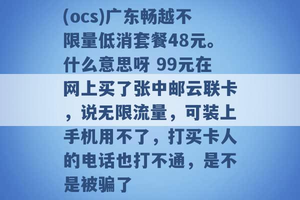 (ocs)广东畅越不限量低消套餐48元。什么意思呀 99元在网上买了张中邮云联卡，说无限流量，可装上手机用不了，打买卡人的电话也打不通，是不是被骗了 -第1张图片-电信联通移动号卡网