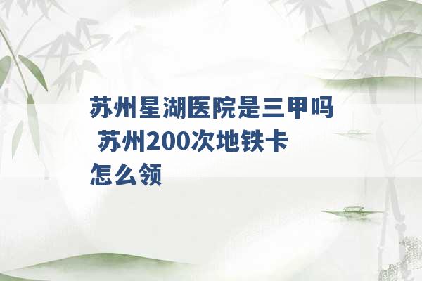 苏州星湖医院是三甲吗 苏州200次地铁卡怎么领 -第1张图片-电信联通移动号卡网