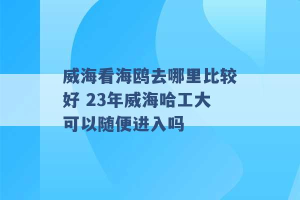 威海看海鸥去哪里比较好 23年威海哈工大可以随便进入吗 -第1张图片-电信联通移动号卡网