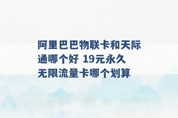 阿里巴巴物联卡和天际通哪个好 19元永久无限流量卡哪个划算 -第1张图片-电信联通移动号卡网