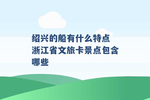 绍兴的船有什么特点 浙江省文旅卡景点包含哪些 -第1张图片-电信联通移动号卡网