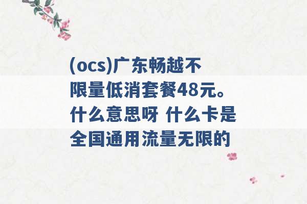 (ocs)广东畅越不限量低消套餐48元。什么意思呀 什么卡是全国通用流量无限的 -第1张图片-电信联通移动号卡网