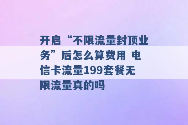 开启“不限流量封顶业务”后怎么算费用 电信卡流量199套餐无限流量真的吗 -第1张图片-电信联通移动号卡网