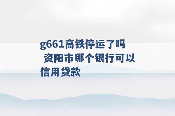 g661高铁停运了吗 资阳市哪个银行可以信用贷款 -第1张图片-电信联通移动号卡网