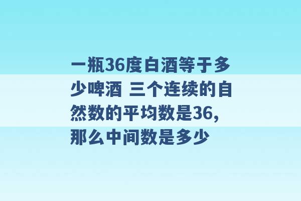 一瓶36度白酒等于多少啤酒 三个连续的自然数的平均数是36,那么中间数是多少 -第1张图片-电信联通移动号卡网