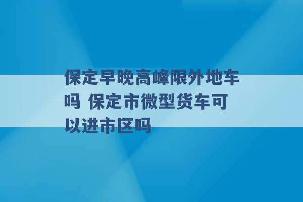 保定早晚高峰限外地车吗 保定市微型货车可以进市区吗 -第1张图片-电信联通移动号卡网