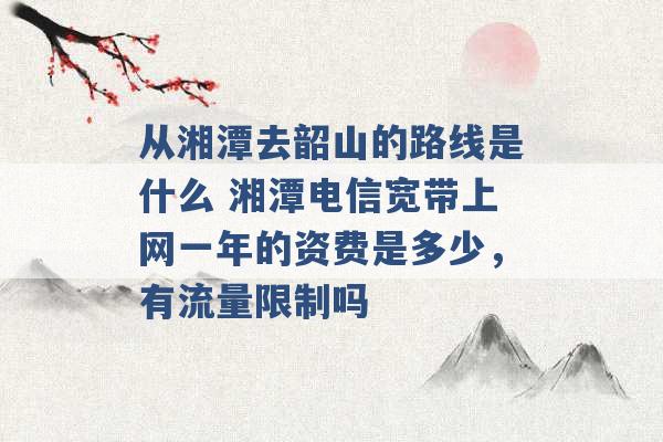 从湘潭去韶山的路线是什么 湘潭电信宽带上网一年的资费是多少，有流量限制吗 -第1张图片-电信联通移动号卡网