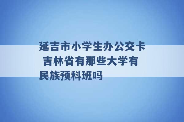 延吉市小学生办公交卡 吉林省有那些大学有民族预科班吗 -第1张图片-电信联通移动号卡网