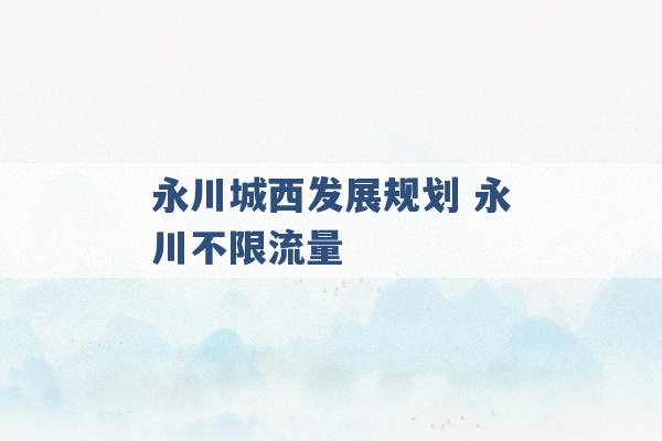 永川城西发展规划 永川不限流量 -第1张图片-电信联通移动号卡网