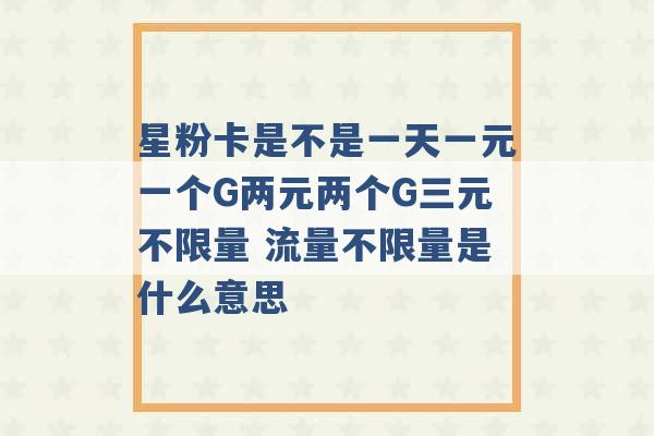 星粉卡是不是一天一元一个G两元两个G三元不限量 流量不限量是什么意思 -第1张图片-电信联通移动号卡网