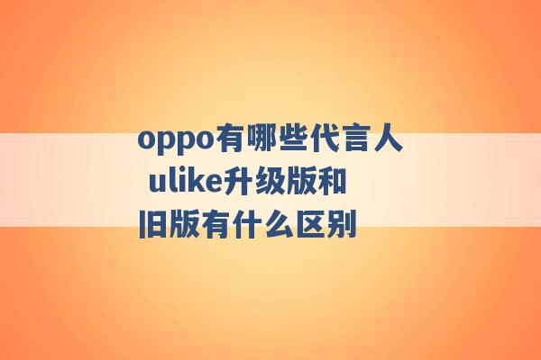 oppo有哪些代言人 ulike升级版和旧版有什么区别 -第1张图片-电信联通移动号卡网