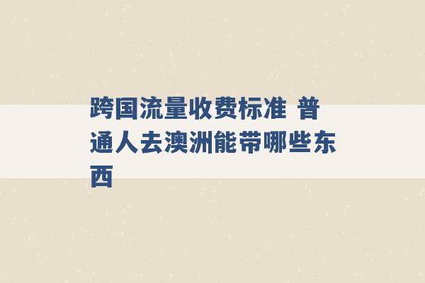 跨国流量收费标准 普通人去澳洲能带哪些东西 -第1张图片-电信联通移动号卡网