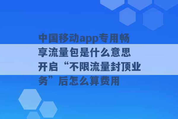 中国移动app专用畅享流量包是什么意思 开启“不限流量封顶业务”后怎么算费用 -第1张图片-电信联通移动号卡网