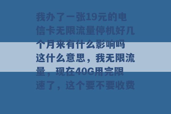 我办了一张19元的电信卡无限流量停机好几个月来有什么影响吗 这什么意思，我无限流量，现在40G用完限速了，这个要不要收费 -第1张图片-电信联通移动号卡网