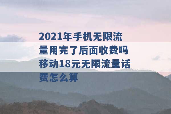 2021年手机无限流量用完了后面收费吗 移动18元无限流量话费怎么算 -第1张图片-电信联通移动号卡网