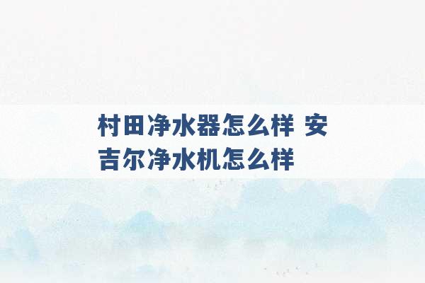 村田净水器怎么样 安吉尔净水机怎么样 -第1张图片-电信联通移动号卡网