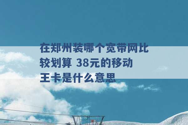 在郑州装哪个宽带网比较划算 38元的移动王卡是什么意思 -第1张图片-电信联通移动号卡网