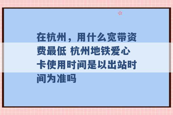 在杭州，用什么宽带资费最低 杭州地铁爱心卡使用时间是以出站时间为准吗 -第1张图片-电信联通移动号卡网