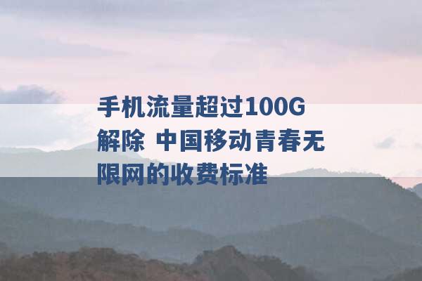 手机流量超过100G解除 中国移动青春无限网的收费标准 -第1张图片-电信联通移动号卡网