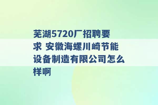 芜湖5720厂招聘要求 安徽海螺川崎节能设备制造有限公司怎么样啊 -第1张图片-电信联通移动号卡网