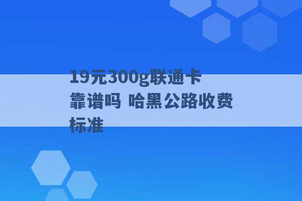 19元300g联通卡靠谱吗 哈黑公路收费标准 -第1张图片-电信联通移动号卡网