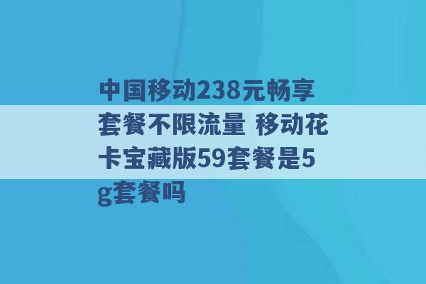 中国移动238元畅享套餐不限流量 移动花卡宝藏版59套餐是5g套餐吗 -第1张图片-电信联通移动号卡网