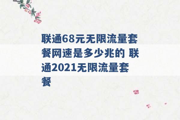 联通68元无限流量套餐网速是多少兆的 联通2021无限流量套餐 -第1张图片-电信联通移动号卡网