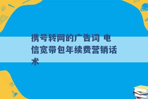 携号转网的广告词 电信宽带包年续费营销话术 -第1张图片-电信联通移动号卡网