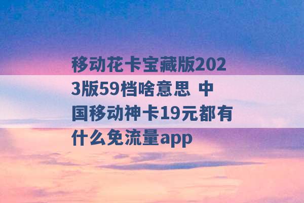 移动花卡宝藏版2023版59档啥意思 中国移动神卡19元都有什么免流量app -第1张图片-电信联通移动号卡网