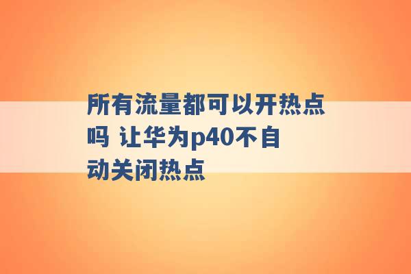 所有流量都可以开热点吗 让华为p40不自动关闭热点 -第1张图片-电信联通移动号卡网