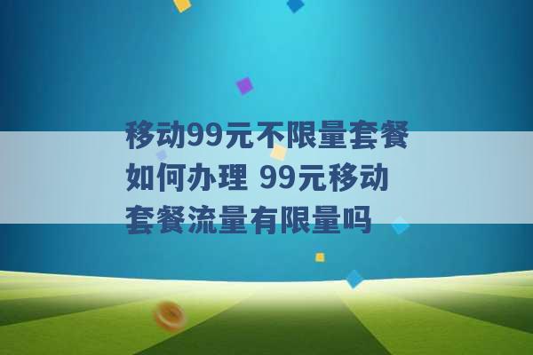 移动99元不限量套餐如何办理 99元移动套餐流量有限量吗 -第1张图片-电信联通移动号卡网