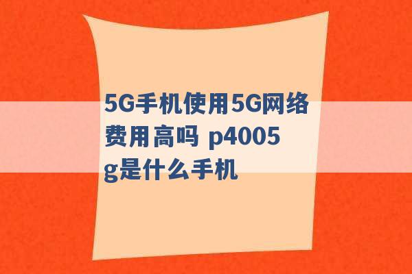 5G手机使用5G网络费用高吗 p4005g是什么手机 -第1张图片-电信联通移动号卡网