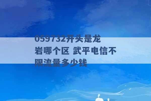 059732开头是龙岩哪个区 武平电信不限流量多少钱 -第1张图片-电信联通移动号卡网