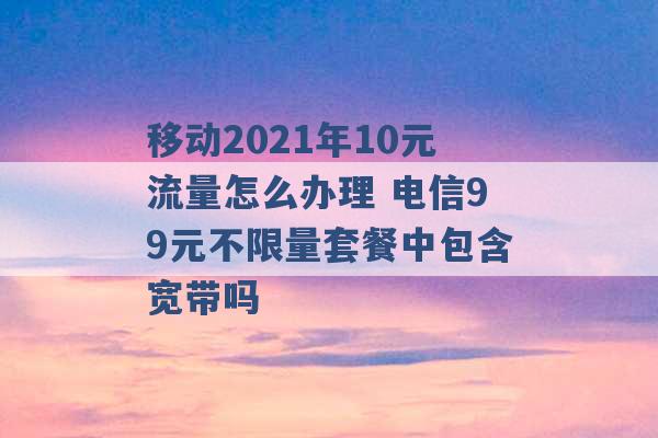 移动2021年10元流量怎么办理 电信99元不限量套餐中包含宽带吗 -第1张图片-电信联通移动号卡网