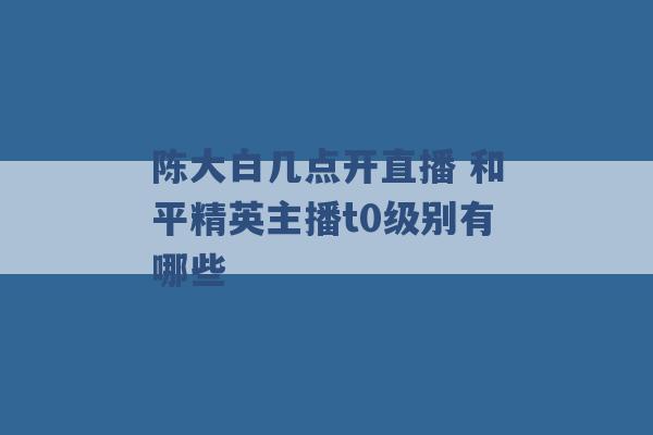 陈大白几点开直播 和平精英主播t0级别有哪些 -第1张图片-电信联通移动号卡网