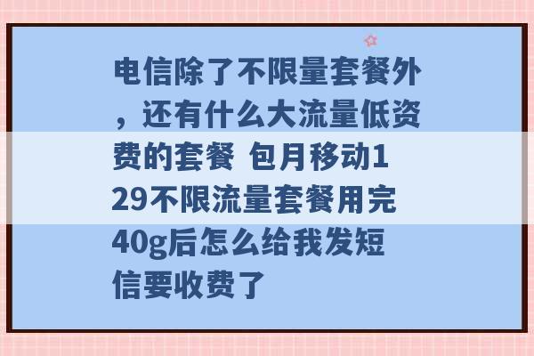 电信除了不限量套餐外，还有什么大流量低资费的套餐 包月移动129不限流量套餐用完40g后怎么给我发短信要收费了 -第1张图片-电信联通移动号卡网