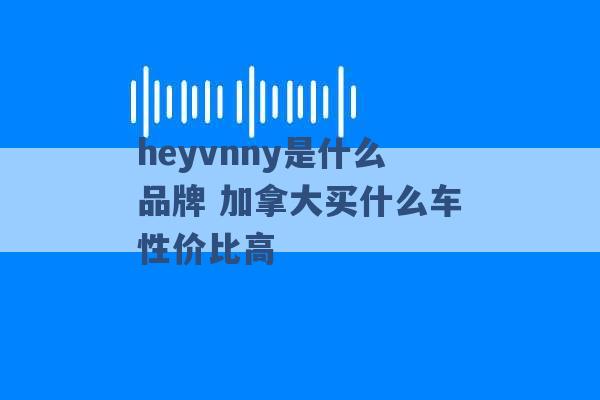 heyvnny是什么品牌 加拿大买什么车性价比高 -第1张图片-电信联通移动号卡网