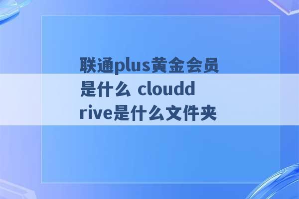 联通plus黄金会员是什么 clouddrive是什么文件夹 -第1张图片-电信联通移动号卡网