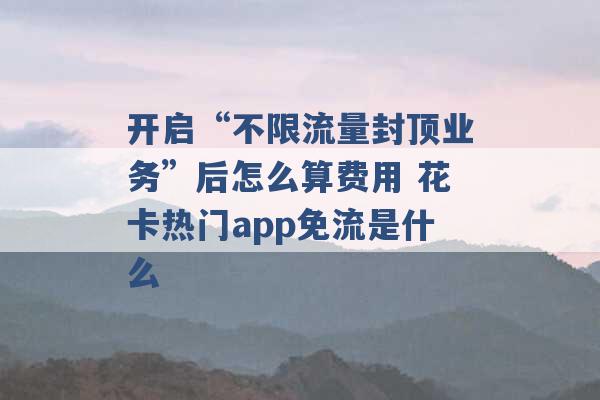 开启“不限流量封顶业务”后怎么算费用 花卡热门app免流是什么 -第1张图片-电信联通移动号卡网