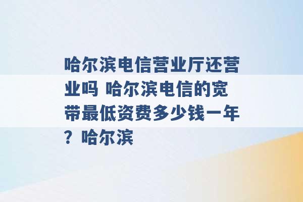 哈尔滨电信营业厅还营业吗 哈尔滨电信的宽带最低资费多少钱一年？哈尔滨 -第1张图片-电信联通移动号卡网