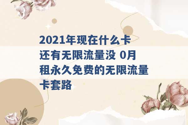 2021年现在什么卡还有无限流量没 0月租永久免费的无限流量卡套路 -第1张图片-电信联通移动号卡网