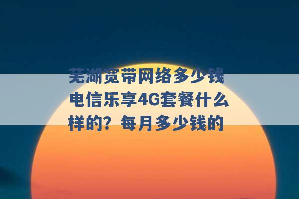 芜湖宽带网络多少钱 电信乐享4G套餐什么样的？每月多少钱的 -第1张图片-电信联通移动号卡网