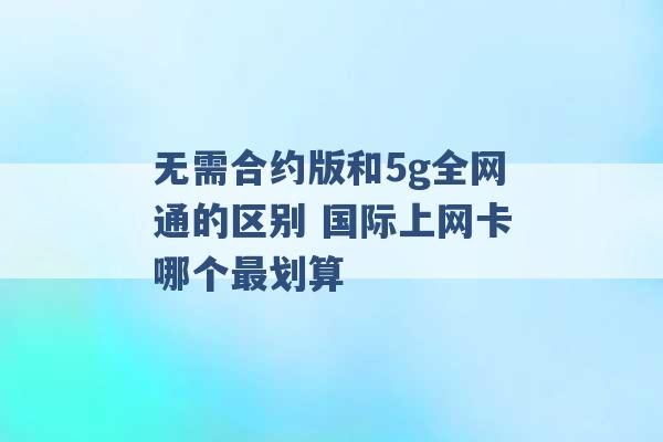 无需合约版和5g全网通的区别 国际上网卡哪个最划算 -第1张图片-电信联通移动号卡网